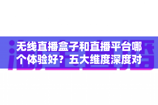 无线直播盒子和直播平台哪个体验好？五大维度深度对比，帮你找到最适合自己的直播观看方案