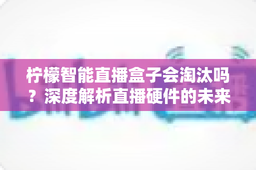 柠檬智能直播盒子会淘汰吗？深度解析直播硬件的未来命运与应对策略