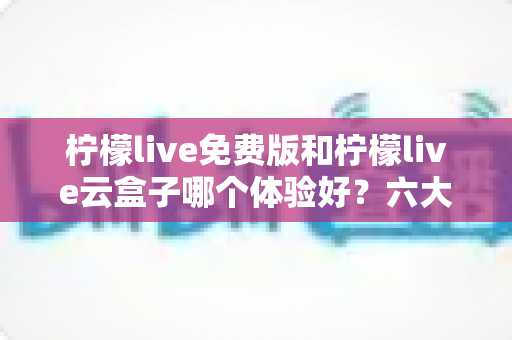 柠檬live免费版和柠檬live云盒子哪个体验好？六大维度深度对比帮你选出最优方案