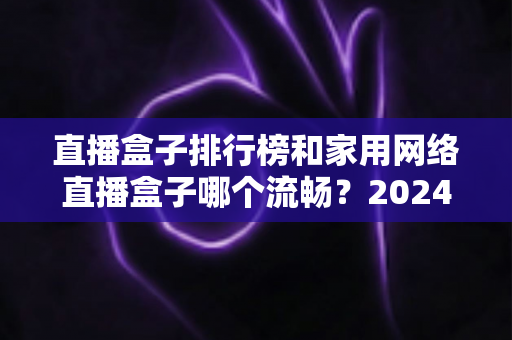 直播盒子排行榜和家用网络直播盒子哪个流畅？2024年最全选购指南与流畅度深度评测