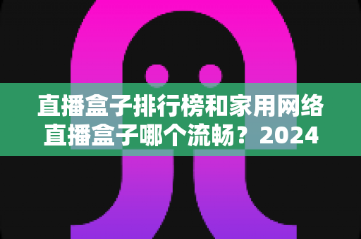 直播盒子排行榜和家用网络直播盒子哪个流畅？2024年最全选购指南与流畅度深度评测