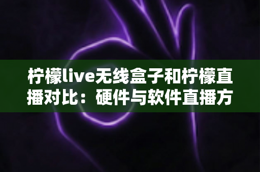 柠檬live无线盒子和柠檬直播对比：硬件与软件直播方案全方位解析与选购指南