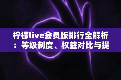 柠檬live会员版排行全解析：等级制度、权益对比与提升技巧一站式指南