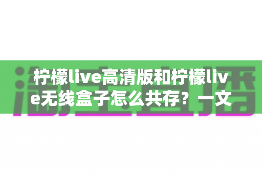 柠檬live高清版和柠檬live无线盒子怎么共存?一文教你完美兼容使用方案 柠檬live高清版和柠檬live无线盒子怎么共存?一文教你完美兼容使用方案