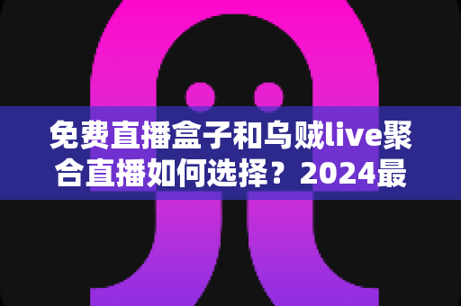 免费直播盒子和乌贼live聚合直播如何选择?2024最全对比指南助你找到最佳观赛方案 免费直播盒子和乌贼live聚合直播如何选择?2024最全对比指南助你找到最佳观赛方案