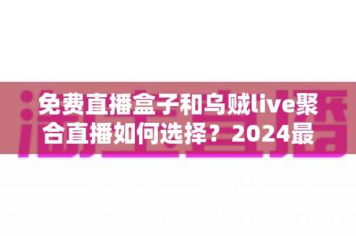 免费直播盒子和乌贼live聚合直播如何选择?2024最全对比指南助你找到最佳观赛方案 免费直播盒子和乌贼live聚合直播如何选择?2024最全对比指南助你找到最佳观赛方案