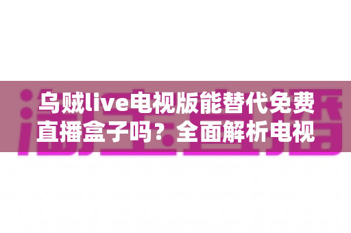 乌贼live电视版能替代免费直播盒子吗?全面解析电视直播新选择 乌贼live电视版能替代免费直播盒子吗?全面解析电视直播新选择