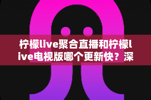 柠檬live聚合直播和柠檬live电视版哪个更新快？深度对比解析与版本选择全指南