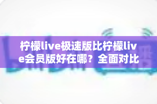 柠檬live极速版比柠檬live会员版好在哪？全面对比解析助你轻松选对版本