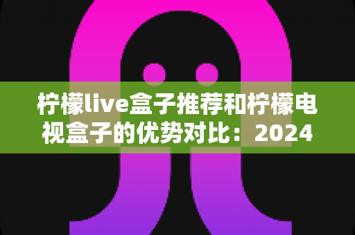 柠檬live盒子推荐和柠檬电视盒子的优势对比:2024年最全选购指南,帮你找到最适合的家庭影音利器 柠檬live盒子推荐和柠檬电视盒子的优势对比:2024年最全选购指南,帮你找到最适合的家庭影音利器