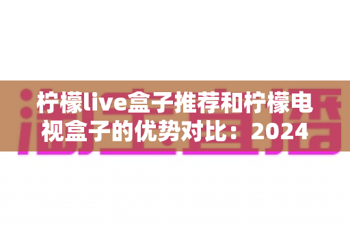 柠檬live盒子推荐和柠檬电视盒子的优势对比：2024年最全选购指南，帮你找到最适合的家庭影音利器