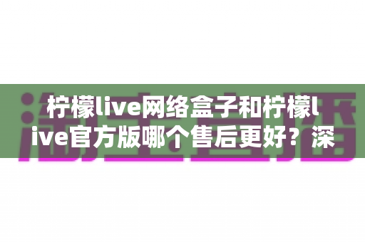 柠檬live网络盒子和柠檬live官方版哪个售后更好？深度对比分析与选购指南