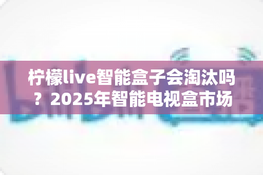 柠檬live智能盒子会淘汰吗?2025年智能电视盒市场前景深度解析与选购建议 柠檬live智能盒子会淘汰吗?2025年智能电视盒市场前景深度解析与选购建议