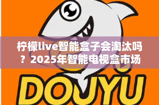 柠檬live智能盒子会淘汰吗？2025年智能电视盒市场前景深度解析与选购建议
