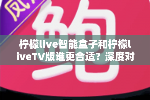 柠檬live智能盒子和柠檬liveTV版谁更合适?深度对比分析帮你选对观影利器 柠檬live智能盒子和柠檬liveTV版谁更合适?深度对比分析帮你选对观影利器
