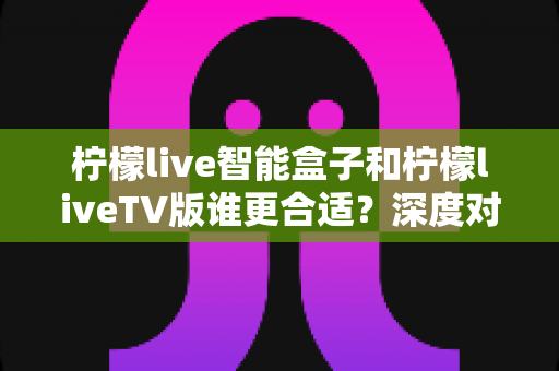 柠檬live智能盒子和柠檬liveTV版谁更合适?深度对比分析帮你选对观影利器 柠檬live智能盒子和柠檬liveTV版谁更合适?深度对比分析帮你选对观影利器