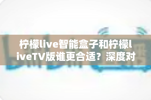 柠檬live智能盒子和柠檬liveTV版谁更合适？深度对比分析帮你选对观影利器