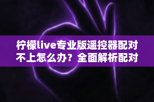 柠檬live专业版遥控器配对不上怎么办？全面解析配对失败原因与高效解决方法