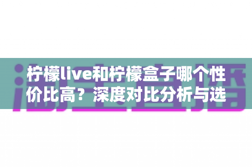 柠檬live和柠檬盒子哪个性价比高？深度对比分析与选购全指南