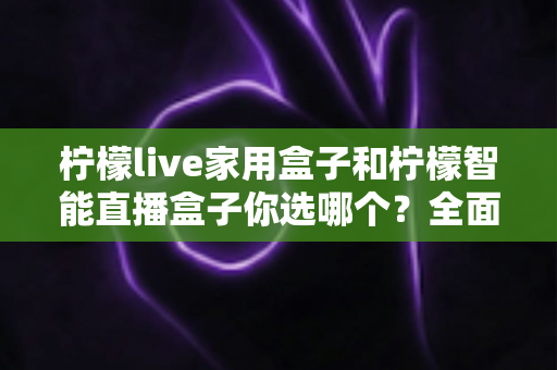 柠檬live家用盒子和柠檬智能直播盒子你选哪个?全面对比解析帮你做出明智选择 柠檬live家用盒子和柠檬智能直播盒子你选哪个?全面对比解析帮你做出明智选择