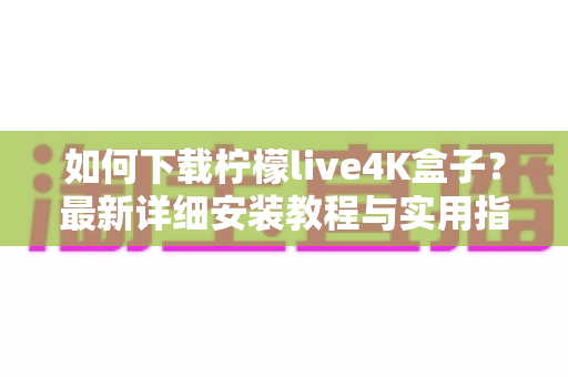如何下载柠檬live4K盒子？最新详细安装教程与实用指南一文读懂