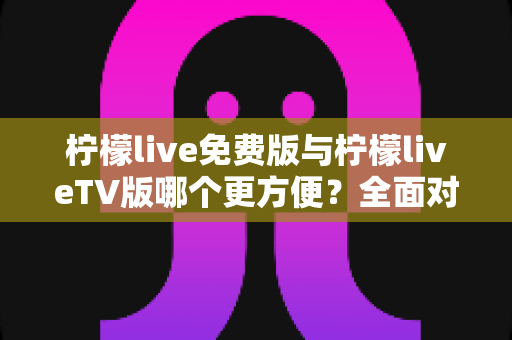 柠檬live免费版与柠檬liveTV版哪个更方便？全面对比帮你选出最适合的版本