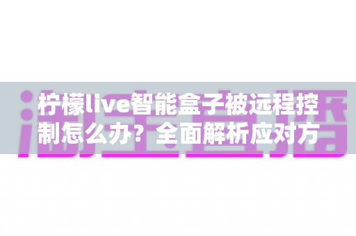 柠檬live智能盒子被远程控制怎么办?全面解析应对方法与家庭网络安全防护指南 柠檬live智能盒子被远程控制怎么办?全面解析应对方法与家庭网络安全防护指南