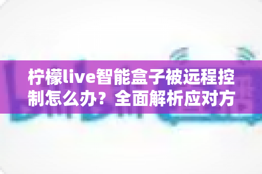 柠檬live智能盒子被远程控制怎么办?全面解析应对方法与家庭网络安全防护指南 柠檬live智能盒子被远程控制怎么办?全面解析应对方法与家庭网络安全防护指南