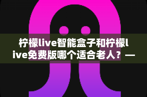 柠檬live智能盒子和柠檬live免费版哪个适合老人?——子女必看的长辈观影选购全攻略 柠檬live智能盒子和柠檬live免费版哪个适合老人?——子女必看的长辈观影选购全攻略