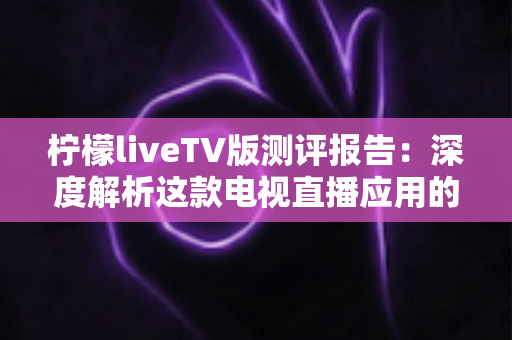 柠檬liveTV版测评报告:深度解析这款电视直播应用的真实体验与使用价值 柠檬liveTV版测评报告:深度解析这款电视直播应用的真实体验与使用价值