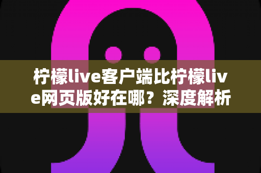 柠檬live客户端比柠檬live网页版好在哪?深度解析客户端的核心优势与使用体验 柠檬live客户端比柠檬live网页版好在哪?深度解析客户端的核心优势与使用体验