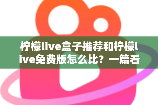柠檬live盒子推荐和柠檬live免费版怎么比？一篇看懂选盒子与用免费版的完整指南