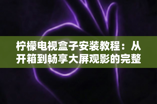 柠檬电视盒子安装教程：从开箱到畅享大屏观影的完整安装指南