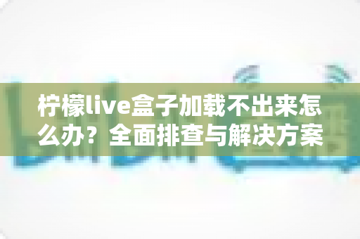 柠檬live盒子加载不出来怎么办?全面排查与解决方案一次讲清楚 柠檬live盒子加载不出来怎么办?全面排查与解决方案一次讲清楚