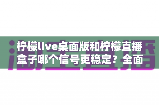 柠檬live桌面版和柠檬直播盒子哪个信号更稳定？全面深度对比与实用选购指南