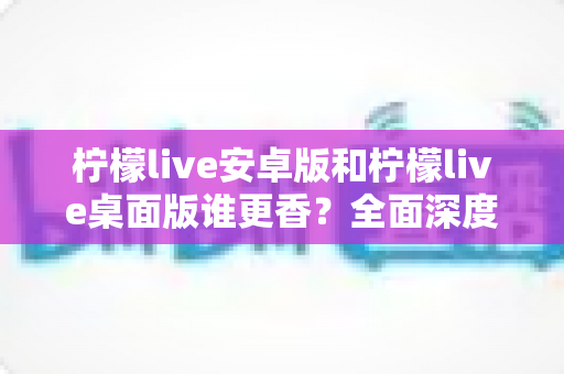 柠檬live安卓版和柠檬live桌面版谁更香?全面深度对比评测,帮你找到最适合的使用版本 柠檬live安卓版和柠檬live桌面版谁更香?全面深度对比评测,帮你找到最适合的使用版本