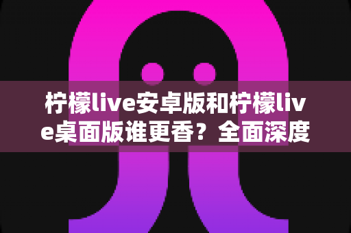 柠檬live安卓版和柠檬live桌面版谁更香？全面深度对比评测，帮你找到最适合的使用版本