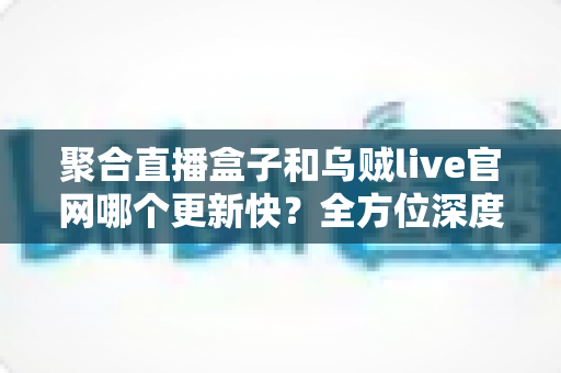 聚合直播盒子和乌贼live官网哪个更新快?全方位深度对比与选择指南 聚合直播盒子和乌贼live官网哪个更新快?全方位深度对比与选择指南