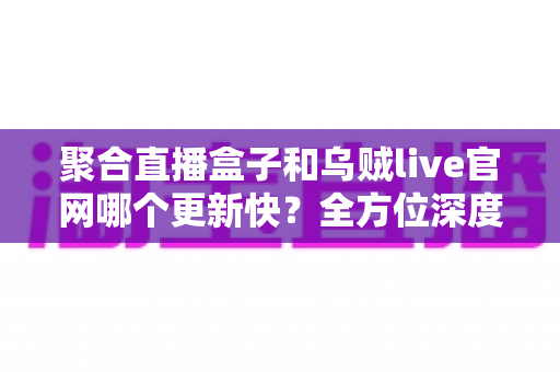 聚合直播盒子和乌贼live官网哪个更新快？全方位深度对比与选择指南