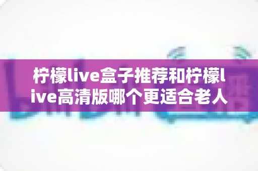 柠檬live盒子推荐和柠檬live高清版哪个更适合老人用?子女必读的适老化观影设备选购指南 柠檬live盒子推荐和柠檬live高清版哪个更适合老人用?子女必读的适老化观影设备选购指南