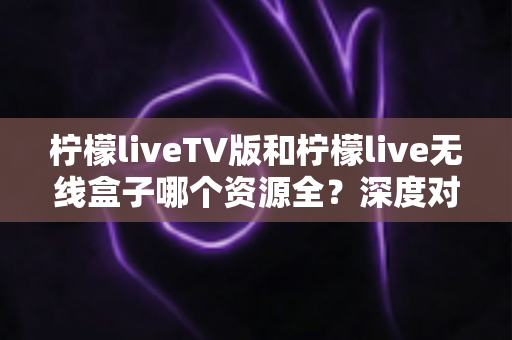 柠檬liveTV版和柠檬live无线盒子哪个资源全?深度对比解析与选购指南 柠檬liveTV版和柠檬live无线盒子哪个资源全?深度对比解析与选购指南