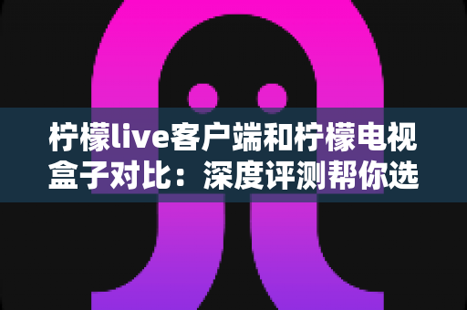 柠檬live客户端和柠檬电视盒子对比：深度评测帮你选出最适合的观影方案