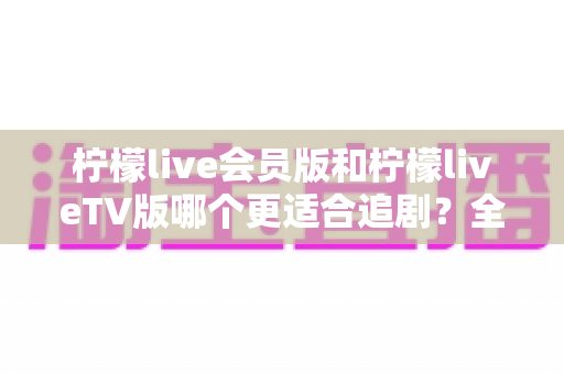 柠檬live会员版和柠檬liveTV版哪个更适合追剧？全面对比帮你选对追剧利器