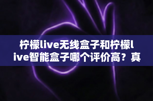 柠檬live无线盒子和柠檬live智能盒子哪个评价高?真实用户口碑全维度深度解析与选购指南 柠檬live无线盒子和柠檬live智能盒子哪个评价高?真实用户口碑全维度深度解析与选购指南