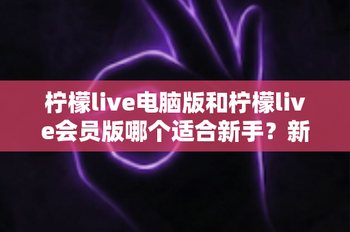 柠檬live电脑版和柠檬live会员版哪个适合新手？新手入门选择全攻略与实用指南
