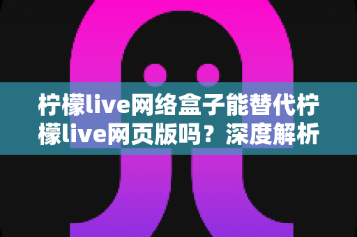 柠檬live网络盒子能替代柠檬live网页版吗?深度解析两大版本差异与最佳选择方案 柠檬live网络盒子能替代柠檬live网页版吗?深度解析两大版本差异与最佳选择方案