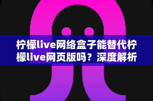 柠檬live网络盒子能替代柠檬live网页版吗?深度解析两大版本差异与最佳选择方案 柠檬live网络盒子能替代柠檬live网页版吗?深度解析两大版本差异与最佳选择方案