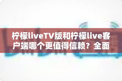 柠檬liveTV版和柠檬live客户端哪个更值得信赖？全面对比分析与安全选择指南