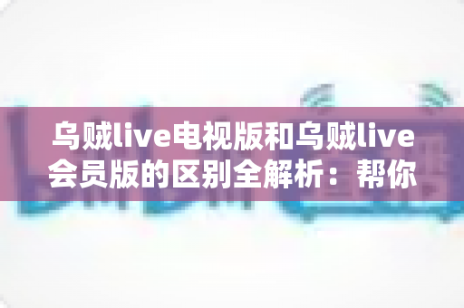 乌贼live电视版和乌贼live会员版的区别全解析：帮你选对版本，畅享极致直播体验