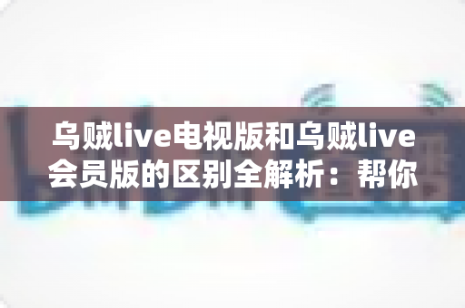 乌贼live电视版和乌贼live会员版的区别全解析：帮你选对版本，畅享极致直播体验